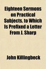 Eighteen Sermons on Practical Subjects to Which Is Prefixed a Letter From J Sharp