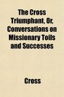 The Cross Triumphant Or Conversations on Missionary Toils and Successes