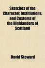 Sketches of the Character Institiutions and Customs of the Highlanders of Scotland