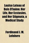 Louise Lateau of Bois D'haine Her Life Her Ecstasies and Her Stigmata a Medical Study