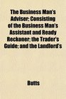 The Business Man's Adviser Consisting of the Business Man's Assistant and Ready Reckoner the Trader's Guide and the Landlord's