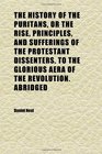 The History of the Puritans or the Rise Principles and Sufferings of the Protestant Dissenters to the Glorious Aera of the Revolution