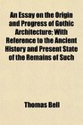 An Essay on the Origin and Progress of Gothic Architecture With Reference to the Ancient History and Present State of the Remains of Such