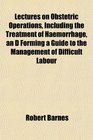 Lectures on Obstetric Operations Including the Treatment of Haemorrhage an D Forming a Guide to the Management of Difficult Labour