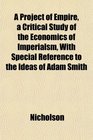 A Project of Empire a Critical Study of the Economics of Imperialsm With Special Reference to the Ideas of Adam Smith