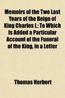 Memoirs of the Two Last Years of the Reign of King Charles I To Which Is Added a Particular Account of the Funeral of the King in a Letter