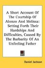 A Short Account Of The Courtship Of Alonzo And Melissa Setting Forth Their Hardships And Difficulties Caused By The Barbarity Of An Unfeeling Father