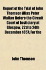 Report of the Trial of John Thomson Alias Peter Walker Before the Circuit Court of Justiciary at Glosgow 22d to 24th December 1857 For the