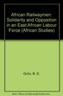 African Railwaymen Solidarity and Opposition in an East African Labour Force