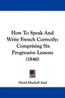 How To Speak And Write French Correctly Comprising Six Progressive Lessons