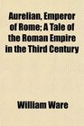 Aurelian Emperor of Rome A Tale of the Roman Empire in the Third Century