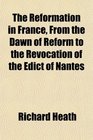 The Reformation in France From the Dawn of Reform to the Revocation of the Edict of Nantes