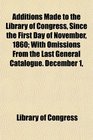 Additions Made to the Library of Congress Since the First Day of November 1860 With Omissions From the Last General Catalogue December 1