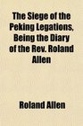 The Siege of the Peking Legations Being the Diary of the Rev Roland Allen