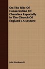 On The Rite Of Consecration Of Churches Especially In The Church Of England A Lecture