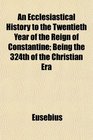 An Ecclesiastical History to the Twentieth Year of the Reign of Constantine Being the 324th of the Christian Era