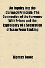 An Inquiry Into the Currency Principle The Connection of the Currency With Prices and the Expediency of a Separation of Issue From Banking