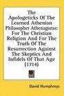 The Apologeticks Of The Learned Athenian Philosopher Athenagoras For The Christian Religion And For The Truth Of The Resurrection Against The Skeptics And Infidels Of That Age