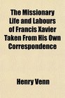 The Missionary Life and Labours of Francis Xavier Taken From His Own Correspondence