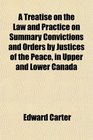 A Treatise on the Law and Practice on Summary Convictions and Orders by Justices of the Peace in Upper and Lower Canada