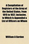 A Compilation of Registers of the Army of the United States From 1815 to 1837 Inclusive to Which Is Appended a List of Officers on Whom