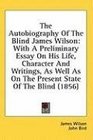 The Autobiography Of The Blind James Wilson With A Preliminary Essay On His Life Character And Writings As Well As On The Present State Of The Blind