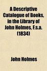 A Descriptive Catalogue of Books in the Library of John Holmes Fsa