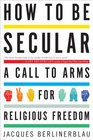 How to Be Secular A Call to Arms for Religious Freedom