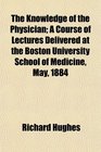 The Knowledge of the Physician A Course of Lectures Delivered at the Boston University School of Medicine May 1884