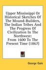 Upper Mississippi Or Historical Sketches Of The MoundBuilders The Indian Tribes And The Progress Of Civilization In The Northwest From 1600 To The Present Time