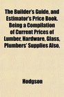 The Builder's Guide and Estimator's Price Book Being a Compilation of Current Prices of Lumber Hardware Glass Plumbers' Supplies Also