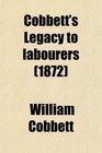 Cobbett's Legacy to Labourers Or What Is the Right Which the Lords Baronets and Squires Have to the Lands of England in 6 Letters