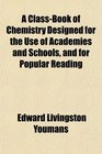 A ClassBook of Chemistry Designed for the Use of Academies and Schools and for Popular Reading