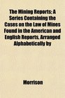The Mining Reports A Series Containing the Cases on the Law of Mines Found in the American and English Reports Arranged Alphabetically by