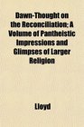 DawnThought on the Reconciliation A Volume of Pantheistic Impressions and Glimpses of Larger Religion