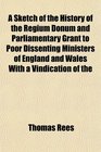 A Sketch of the History of the Regium Donum and Parliamentary Grant to Poor Dissenting Ministers of England and Wales With a Vindication of the