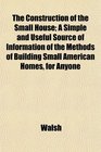 The Construction of the Small House A Simple and Useful Source of Information of the Methods of Building Small American Homes for Anyone