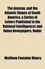 The Amazon and the Atlantic Slopes of South America a Series of Letters Published in the National Intelligencer and Union Newspapers Under