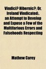 Vindici Hibernic Or Ireland Vindicated  an Attempt to Develop and Expose a Few of the Multifarious Errors and Falsehoods Respecting