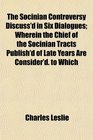 The Socinian Controversy Discuss'd in Six Dialogues Wherein the Chief of the Socinian Tracts Publish'd of Late Years Are Consider'd to Which
