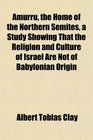Amurru the Home of the Northern Semites a Study Showing That the Religion and Culture of Israel Are Not of Babylonian Origin
