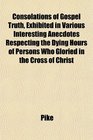 Consolations of Gospel Truth Exhibited in Various Interesting Anecdotes Respecting the Dying Hours of Persons Who Gloried in the Cross of Christ