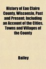 History of Eau Claire County Wisconsin Past and Present Including an Account of the Cities Towns and Villages of the County