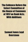 The Evidence Before the Select Committee of the House of Commons of 1857 on Bank Acts With Additions