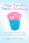 Sippy Cups Are Not for Chardonnay : And Other Things I Had to Learn as a New Mom