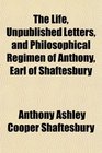 The Life Unpublished Letters and Philosophical Regimen of Anthony Earl of Shaftesbury