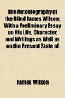 The Autobiography of the Blind James Wilson With a Preliminary Essay on His Life Character and Writings as Well as on the Present State of