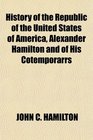 History of the Republic of the United States of America Alexander Hamilton and of His Cotemporarrs