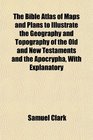 The Bible Atlas of Maps and Plans to Illustrate the Geography and Topography of the Old and New Testaments and the Apocrypha With Explanatory