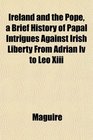 Ireland and the Pope a Brief History of Papal Intrigues Against Irish Liberty From Adrian Iv to Leo Xiii